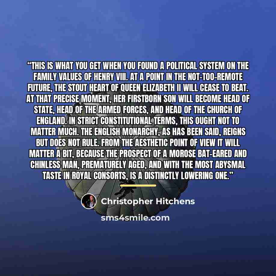 “This is what you get when you found a political system on the family values of Henry VIII. At a point in the not-too-remote future, the stout heart of Queen Elizabeth II will cease to beat. At that precise moment, her firstborn son will become head of state, head of the armed forces, and head of…” quote by Christopher Hitchens