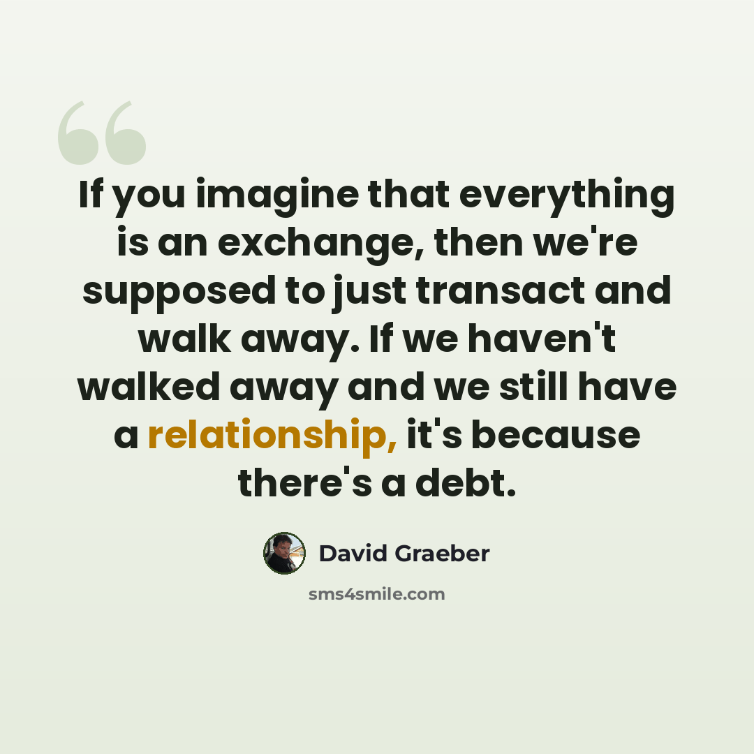 “If you imagine that everything is an exchange, then we're supposed to just transact and walk away. If we haven't walked away and we still have a relationship, it's because there's a debt.” quote by David Graeber