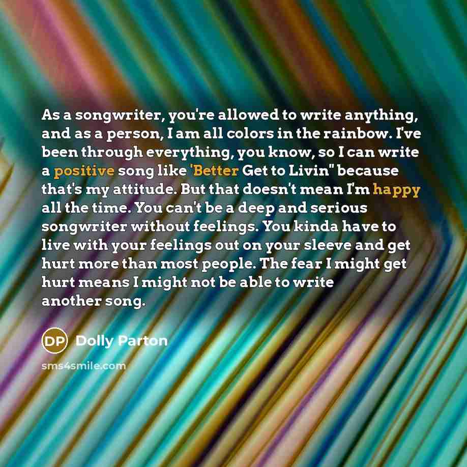 “As a songwriter, you're allowed to write anything, and as a person, I am all colors in the rainbow. I've been through everything, you know, so I can write a positive song like 'Better Get to Livin'' because that's my attitude. But that doesn't mean I'm happy all the time. You can't be a deep and…” quote by Dolly Parton