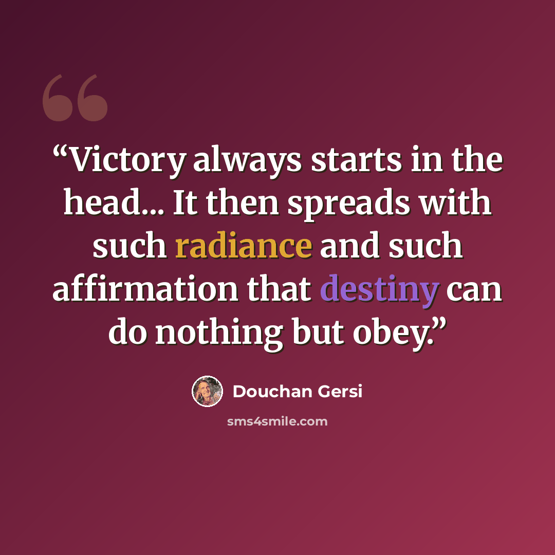 “Victory always starts in the head... It then spreads with such radiance and such affirmation that destiny can do nothing but obey.” quote by Douchan Gersi