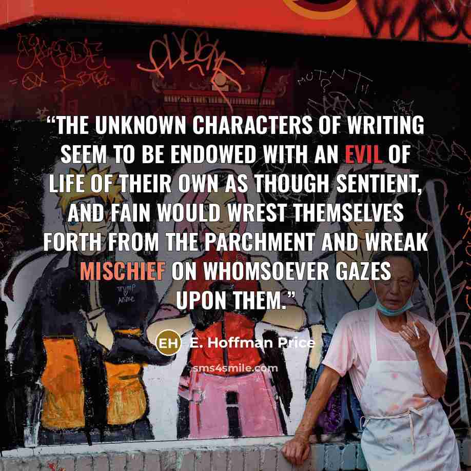 “The unknown characters of writing seem to be endowed with an evil of life of their own as though sentient, and fain would wrest themselves forth from the parchment and wreak mischief on whomsoever gazes upon them.” quote by E. Hoffman Price