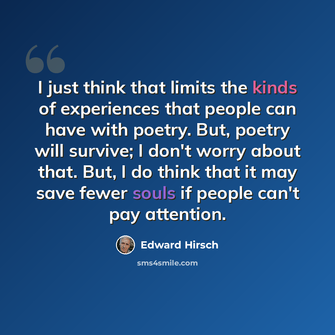 “I just think that limits the kinds of experiences that people can have with poetry. But, poetry will survive; I don't worry about that. But, I do think that it may save fewer souls if people can't pay attention.” quote by Edward Hirsch