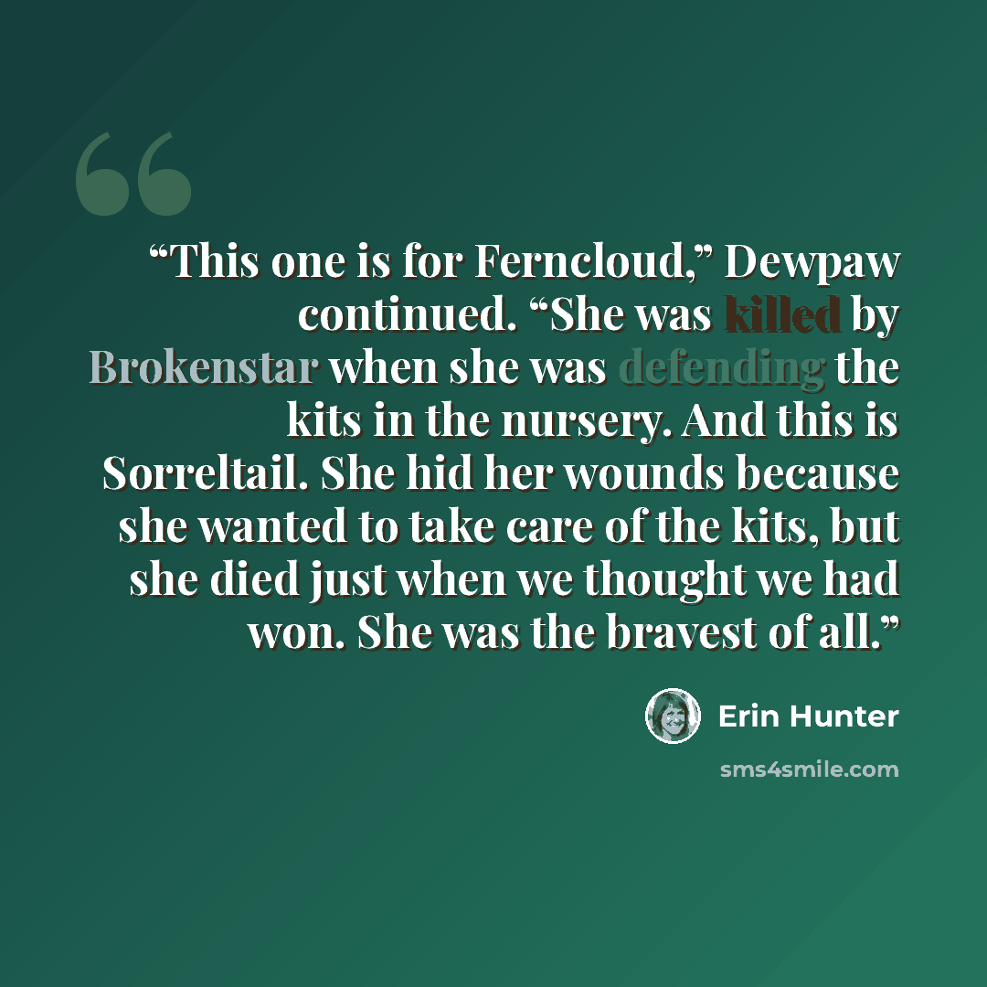 “This one is for Ferncloud,” Dewpaw continued. “She was killed by Brokenstar when she was defending the kits in the nursery. And this is Sorreltail. She hid her wounds because she wanted to take care of the kits, but she died just when we thought we had won. She was the bravest of all.” quote by Erin Hunter