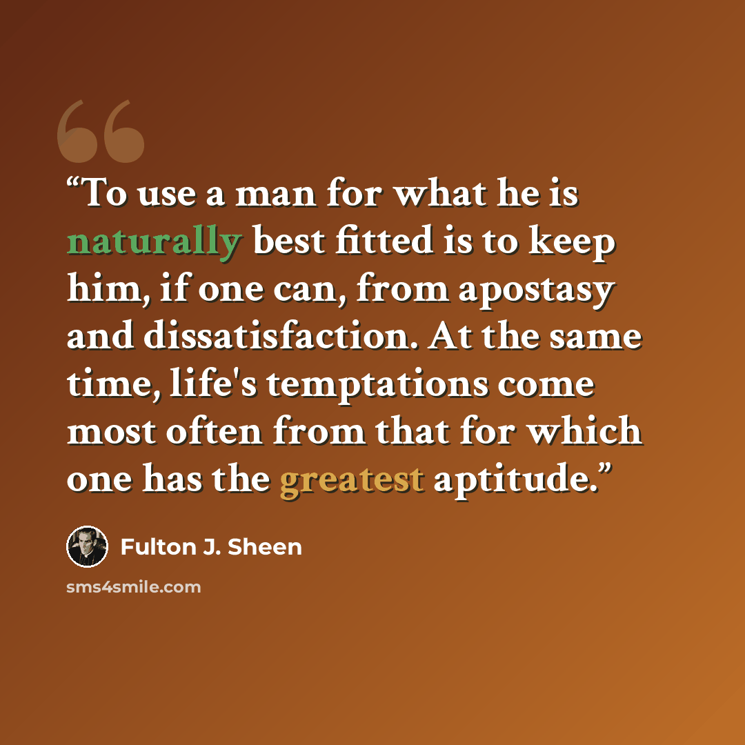 “To use a man for what he is naturally best fitted is to keep him, if one can, from apostasy and dissatisfaction. At the same time, life's temptations come most often from that for which one has the greatest aptitude.” quote by Fulton J. Sheen