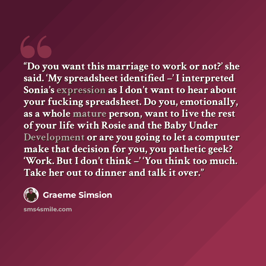 “Do you want this marriage to work or not?’ she said. ‘My spreadsheet identified –’ I interpreted Sonia’s expression as I don’t want to hear about your fucking spreadsheet. Do you, emotionally, as a whole mature person, want to live the rest of your life with Rosie and the Baby Under Development or…” quote by Graeme Simsion