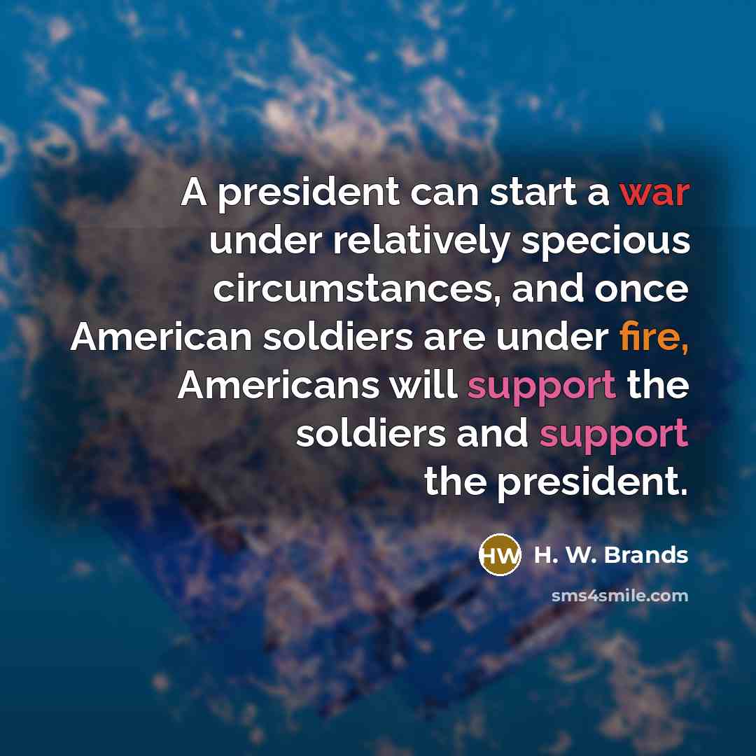 “A president can start a war under relatively specious circumstances, and once American soldiers are under fire, Americans will support the soldiers and support the president.” quote by H. W. Brands