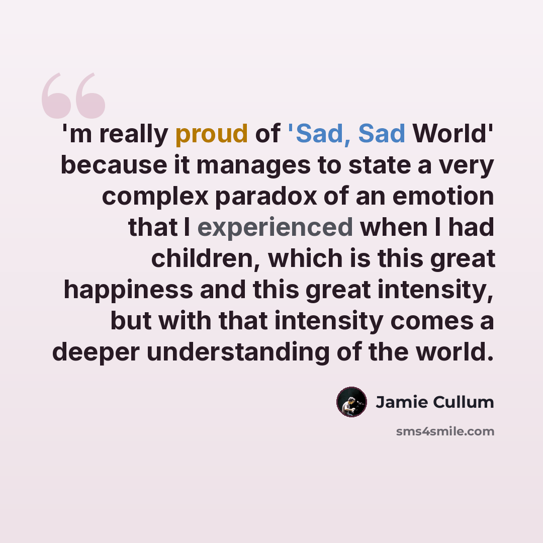 “'m really proud of 'Sad, Sad World' because it manages to state a very complex paradox of an emotion that I experienced when I had children, which is this great happiness and this great intensity, but with that intensity comes a deeper understanding of the world.” quote by Jamie Cullum