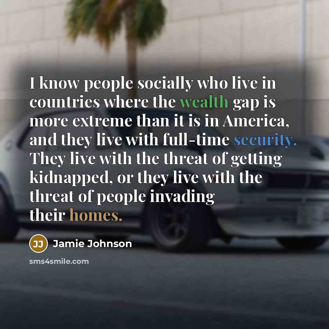 “I know people socially who live in countries where the wealth gap is more extreme than it is in America, and they live with full-time security. They live with the threat of getting kidnapped, or they live with the threat of people invading their homes.” quote by Jamie Johnson