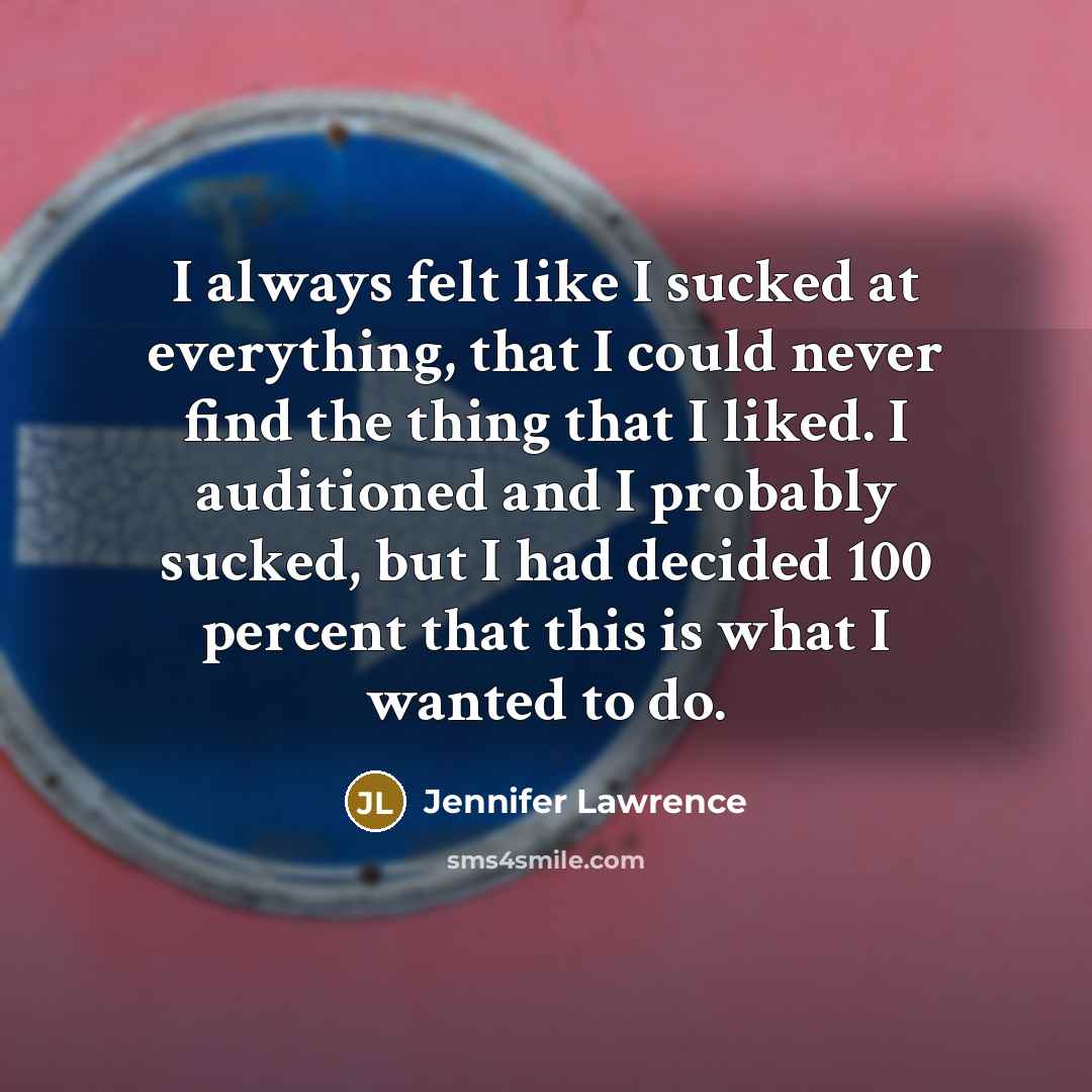 “I always felt like I sucked at everything, that I could never find the thing that I liked. I auditioned and I probably sucked, but I had decided 100 percent that this is what I wanted to do.” quote by Jennifer Lawrence
