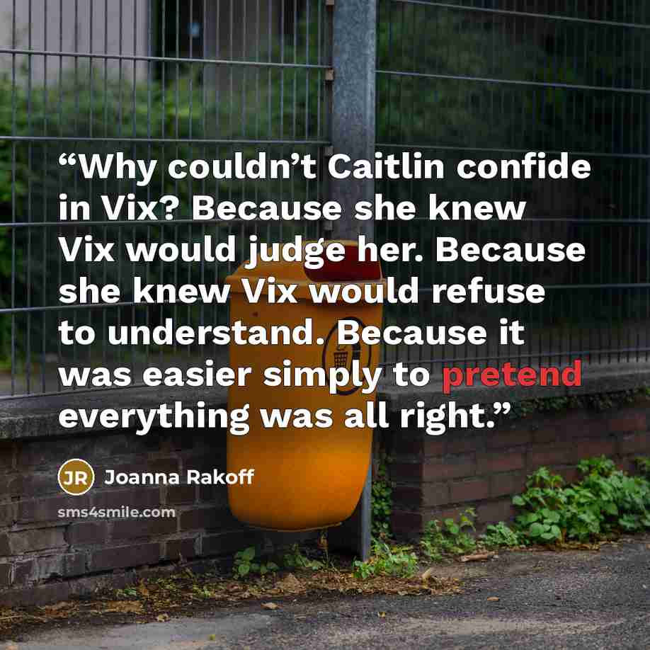 “Why couldn’t Caitlin confide in Vix? Because she knew Vix would judge her. Because she knew Vix would refuse to understand. Because it was easier simply to pretend everything was all right.” quote by Joanna Rakoff