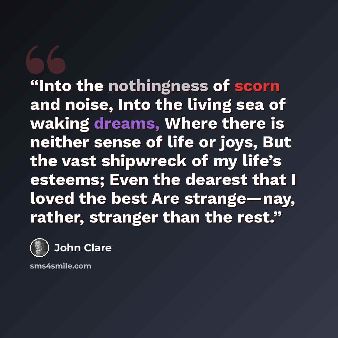“Into the nothingness of scorn and noise, Into the living sea of waking dreams, Where there is neither sense of life or joys, But the vast shipwreck of my life’s esteems; Even the dearest that I loved the best Are strange—nay, rather, stranger than the rest.” quote by John Clare