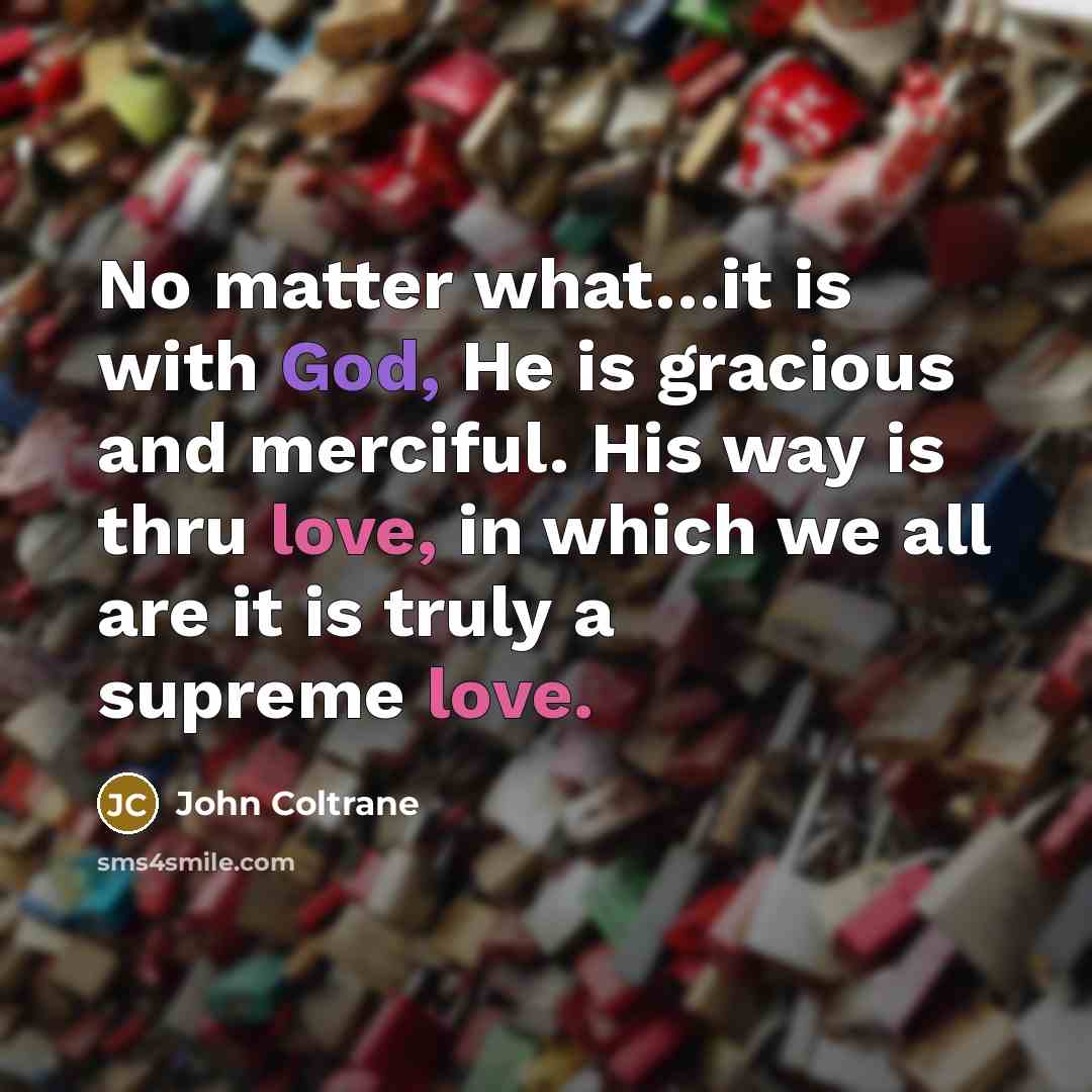 “No matter what…it is with God, He is gracious and merciful. His way is thru love, in which we all are it is truly a supreme love.” quote by John Coltrane