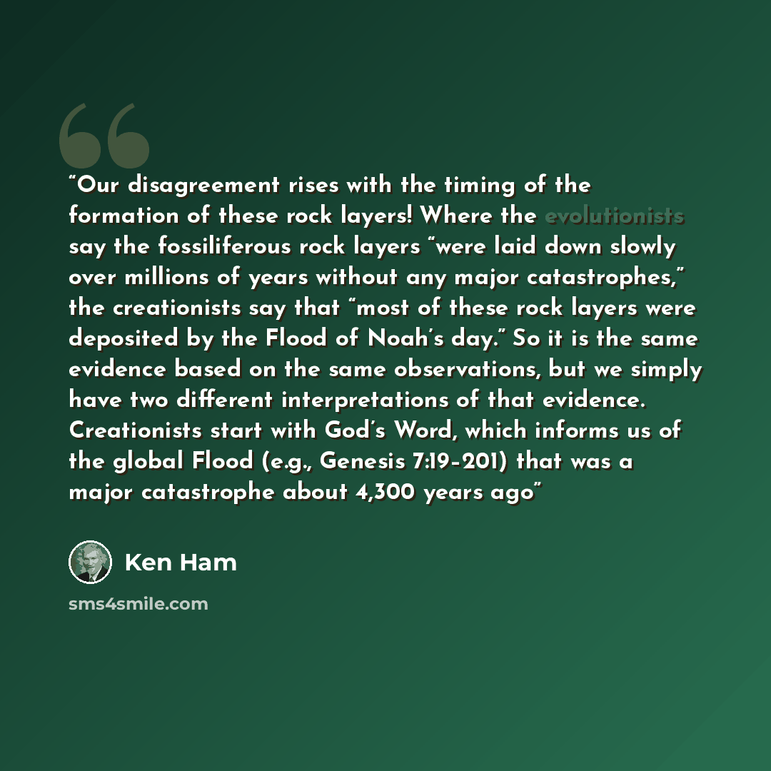 “Our disagreement rises with the timing of the formation of these rock layers! Where the evolutionists say the fossiliferous rock layers “were laid down slowly over millions of years without any major catastrophes,” the creationists say that “most of these rock layers were deposited by the Flood of…” quote by Ken Ham