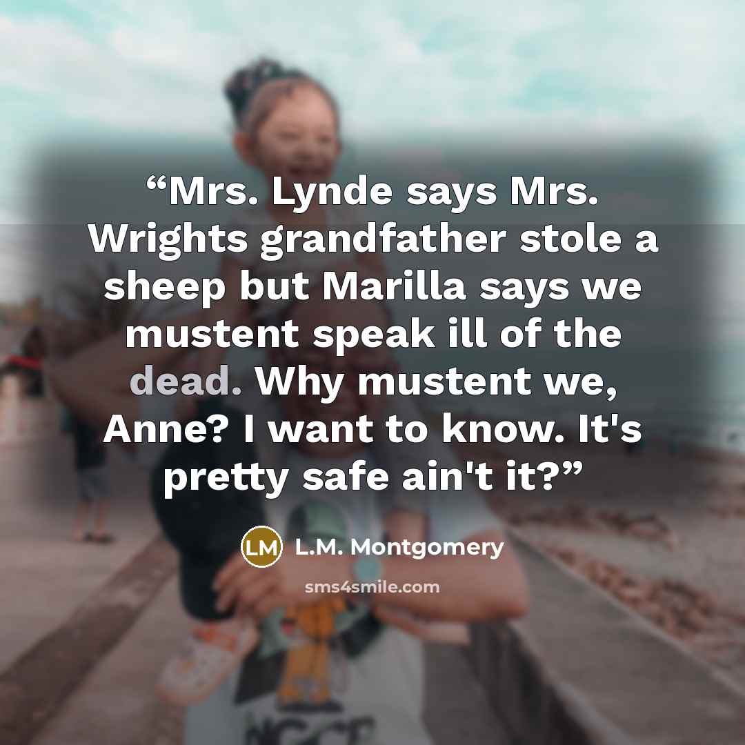 “Mrs. Lynde says Mrs. Wrights grandfather stole a sheep but Marilla says we mustent speak ill of the dead. Why mustent we, Anne? I want to know. It's pretty safe ain't it?” quote by L.M. Montgomery