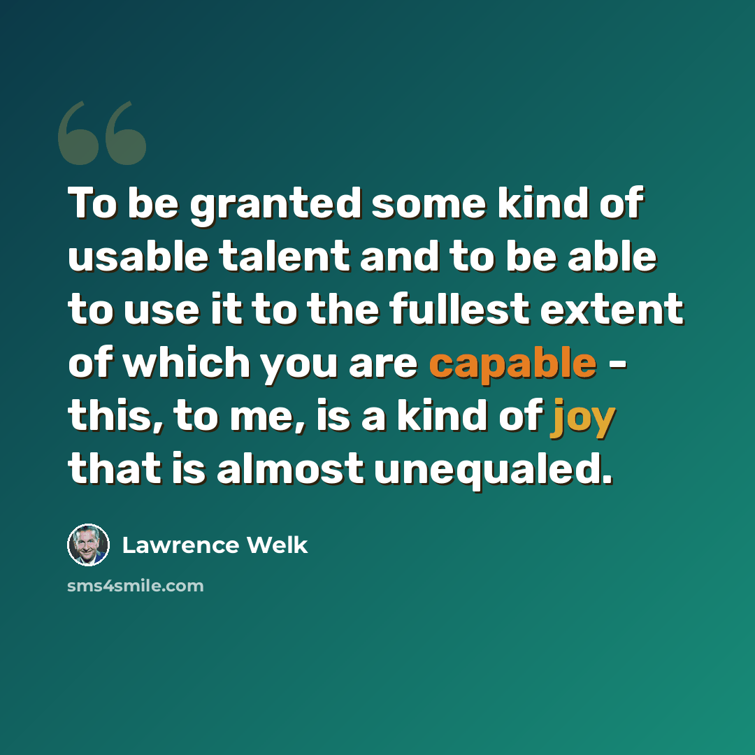 “To be granted some kind of usable talent and to be able to use it to the fullest extent of which you are capable - this, to me, is a kind of joy that is almost unequaled.” quote by Lawrence Welk