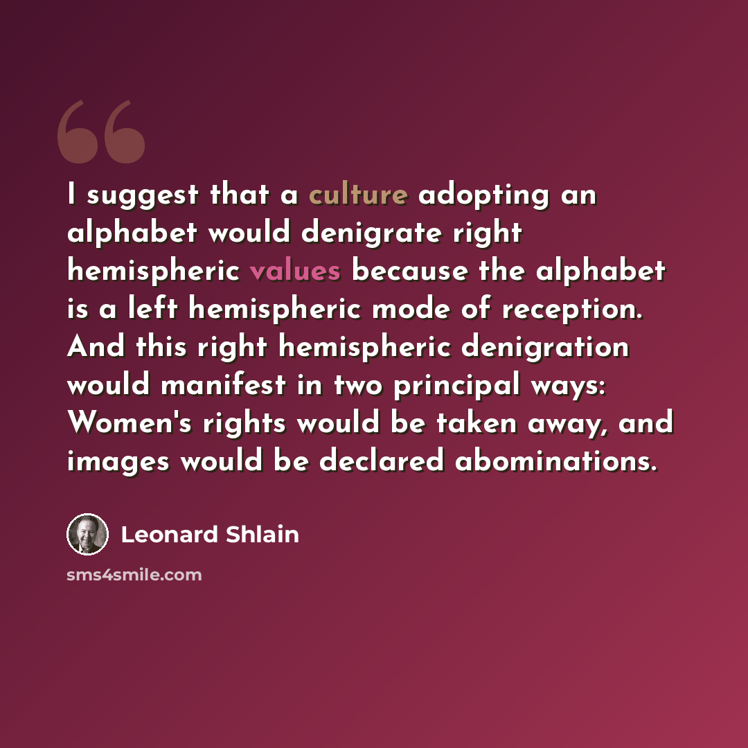 “I suggest that a culture adopting an alphabet would denigrate right hemispheric values because the alphabet is a left hemispheric mode of reception. And this right hemispheric denigration would manifest in two principal ways: Women's rights would be taken away, and images would be declared…” quote by Leonard Shlain