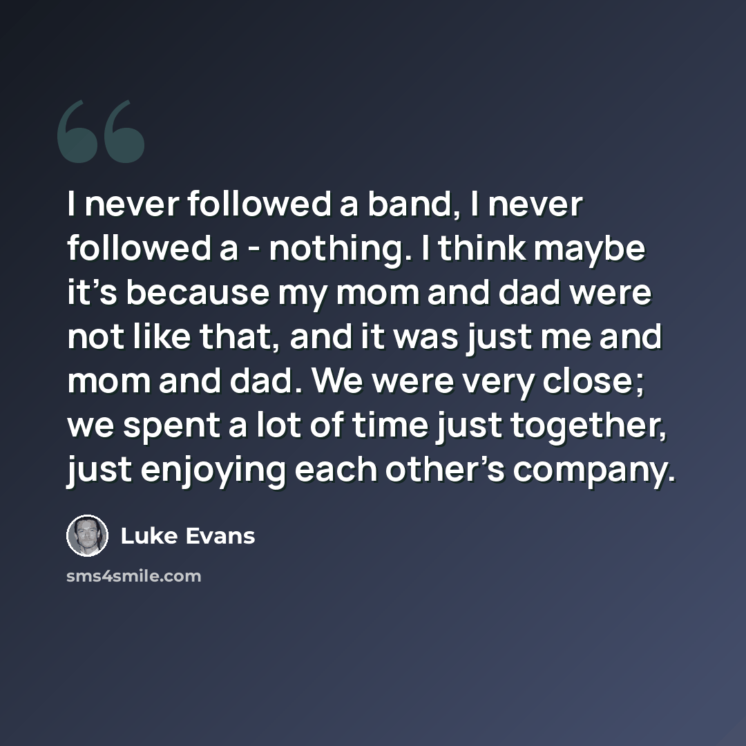 “I never followed a band, I never followed a - nothing. I think maybe it's because my mom and dad were not like that, and it was just me and mom and dad. We were very close; we spent a lot of time just together, just enjoying each other's company.” quote by Luke Evans