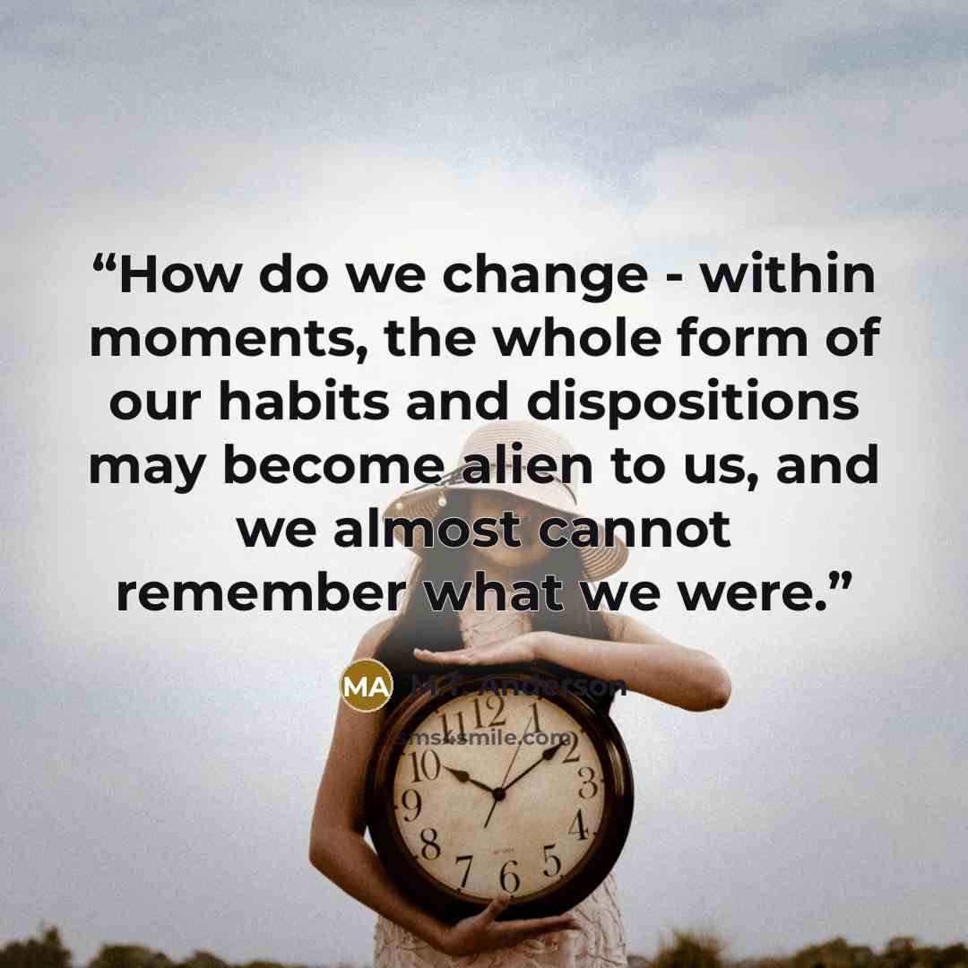 “How do we change - within moments, the whole form of our habits and dispositions may become alien to us, and we almost cannot remember what we were.” quote by M.T. Anderson