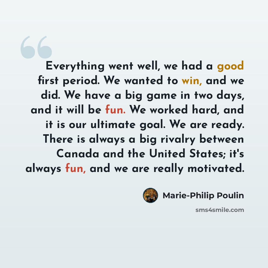 “Everything went well, we had a good first period. We wanted to win, and we did. We have a big game in two days, and it will be fun. We worked hard, and it is our ultimate goal. We are ready. There is always a big rivalry between Canada and the United States; it's always fun, and we are really…” quote by Marie-Philip Poulin