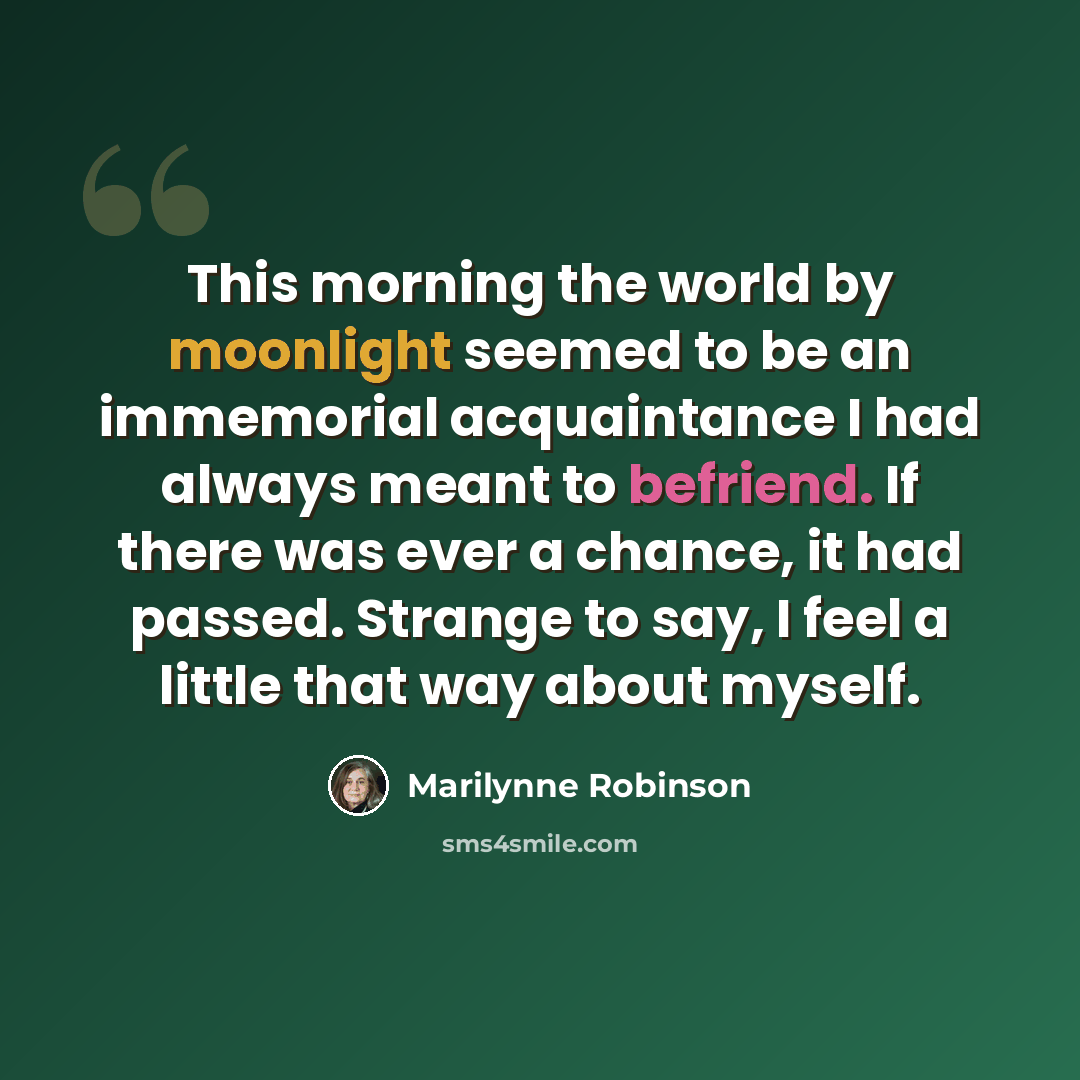 “This morning the world by moonlight seemed to be an immemorial acquaintance I had always meant to befriend. If there was ever a chance, it had passed. Strange to say, I feel a little that way about myself.” quote by Marilynne Robinson