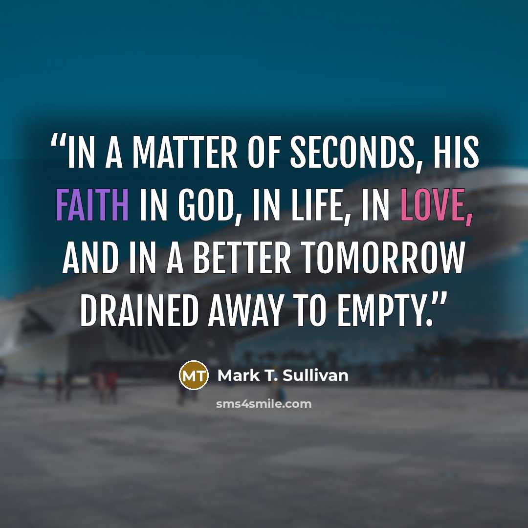 “in a matter of seconds, his faith in God, in life, in love, and in a better tomorrow drained away to empty.” quote by Mark T. Sullivan