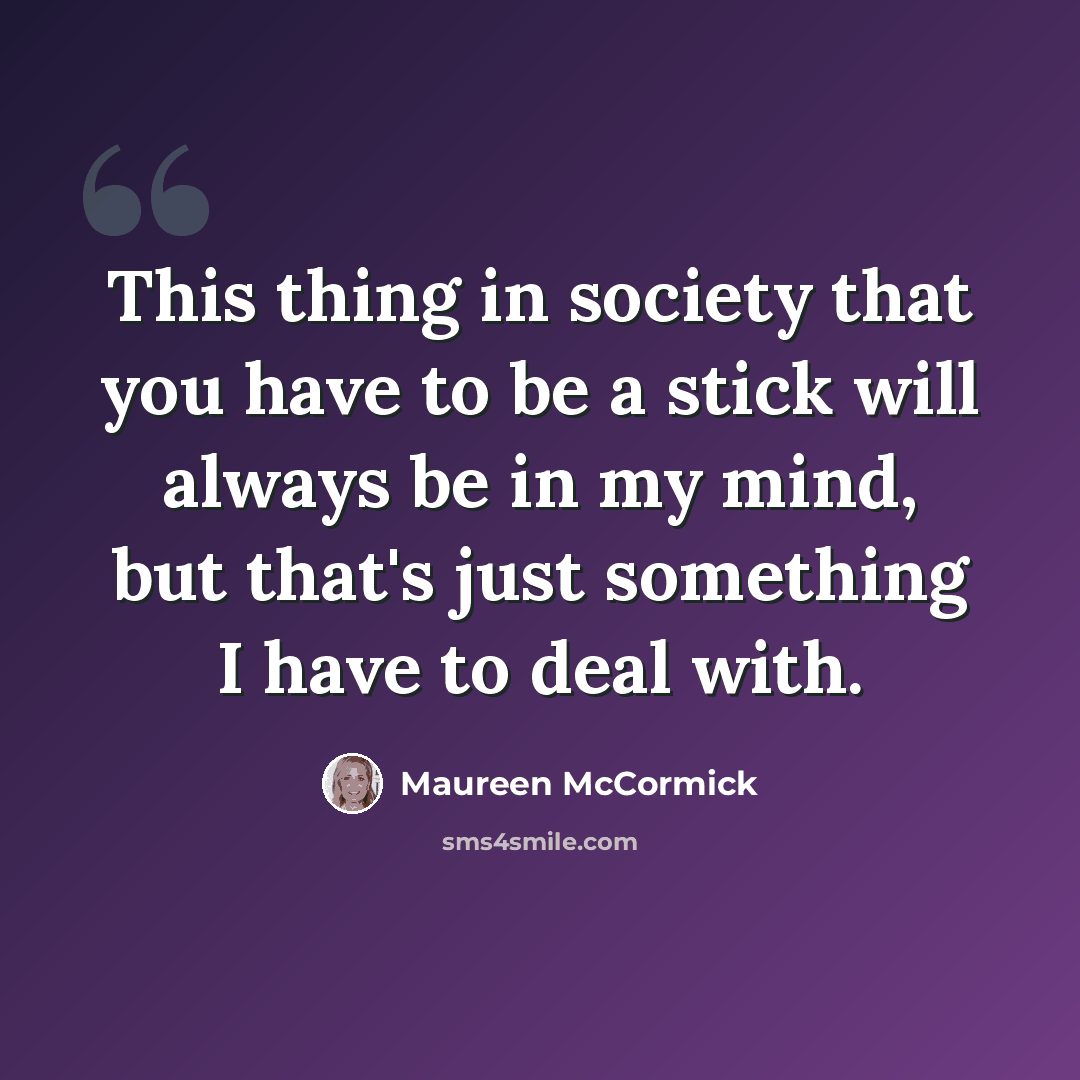 “This thing in society that you have to be a stick will always be in my mind, but that's just something I have to deal with.” quote by Maureen McCormick