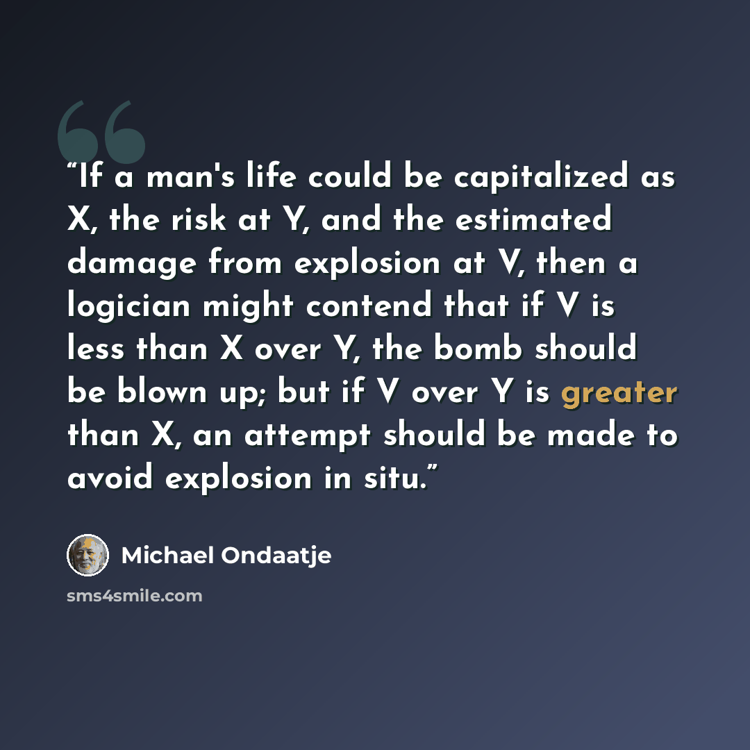“If a man's life could be capitalized as X, the risk at Y, and the estimated damage from explosion at V, then a logician might contend that if V is less than X over Y, the bomb should be blown up; but if V over Y is greater than X, an attempt should be made to avoid explosion in situ.” quote by Michael Ondaatje