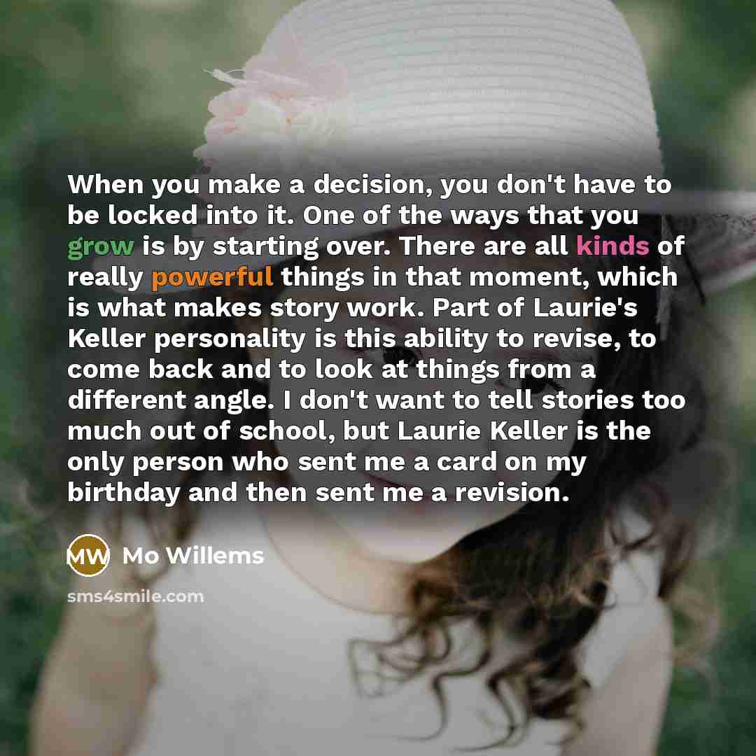 “When you make a decision, you don't have to be locked into it. One of the ways that you grow is by starting over. There are all kinds of really powerful things in that moment, which is what makes story work. Part of Laurie's Keller personality is this ability to revise, to come back and to look at…” quote by Mo Willems