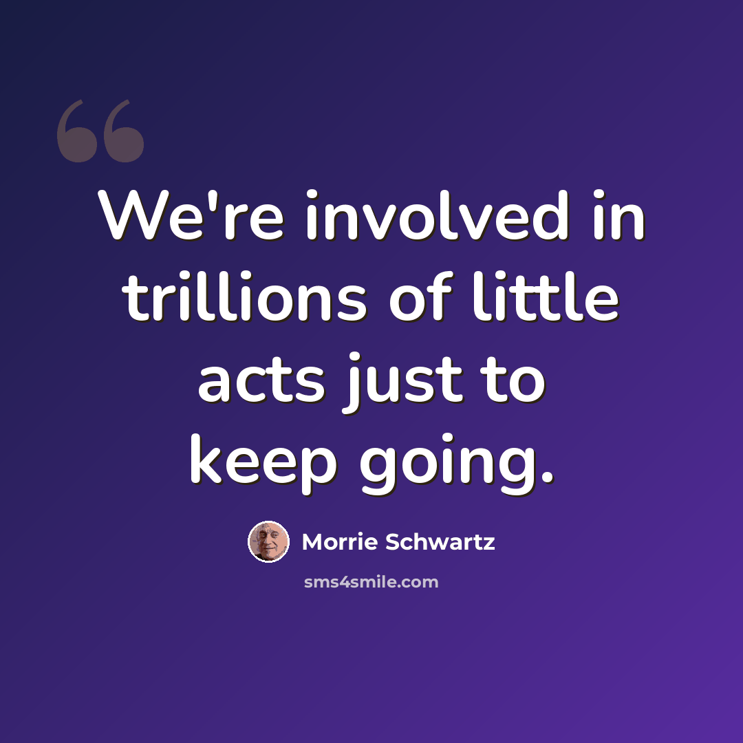 “We're involved in trillions of little acts just to keep going.” quote by Morrie Schwartz