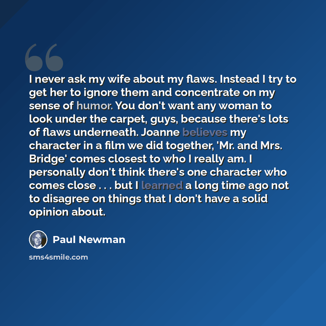 “I never ask my wife about my flaws. Instead I try to get her to ignore them and concentrate on my sense of humor. You don't want any woman to look under the carpet, guys, because there's lots of flaws underneath. Joanne believes my character in a film we did together, 'Mr. and Mrs. Bridge' comes…” quote by Paul Newman