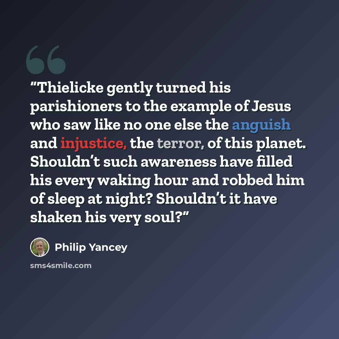 “Thielicke gently turned his parishioners to the example of Jesus who saw like no one else the anguish and injustice, the terror, of this planet. Shouldn’t such awareness have filled his every waking hour and robbed him of sleep at night? Shouldn’t it have shaken his very soul?” quote by Philip Yancey