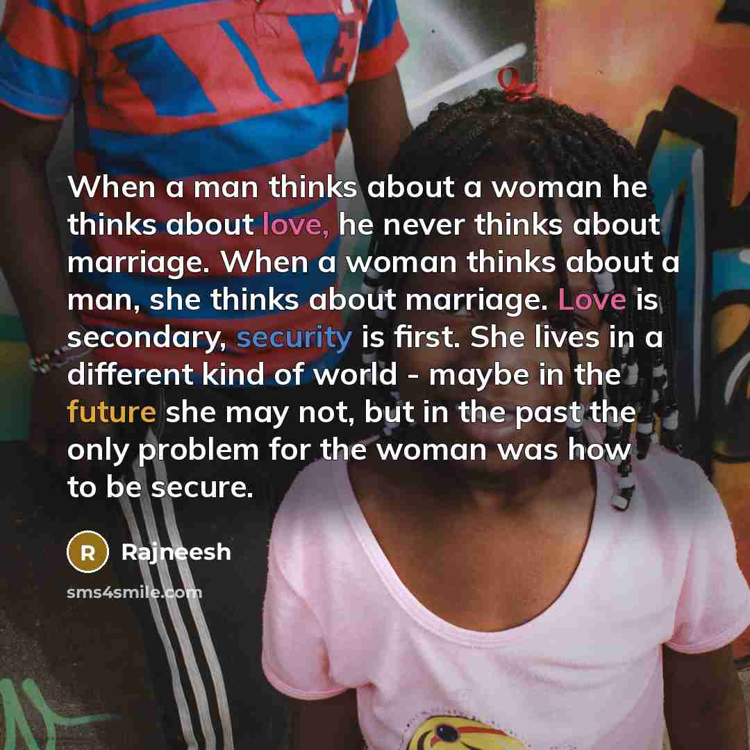“When a man thinks about a woman he thinks about love, he never thinks about marriage. When a woman thinks about a man, she thinks about marriage. Love is secondary, security is first. She lives in a different kind of world - maybe in the future she may not, but in the past the only problem for the…” quote by Rajneesh