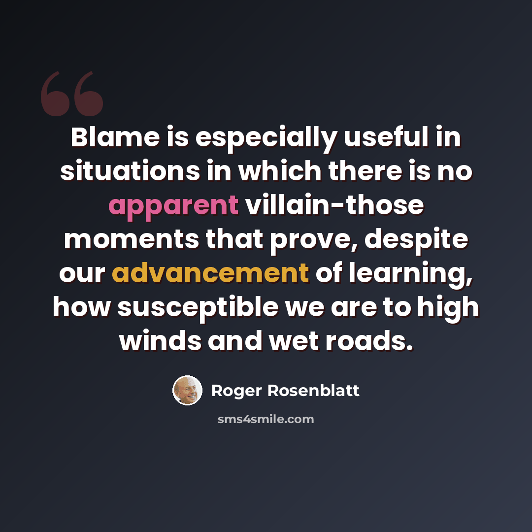 “Blame is especially useful in situations in which there is no apparent villain-those moments that prove, despite our advancement of learning, how susceptible we are to high winds and wet roads.” quote by Roger Rosenblatt