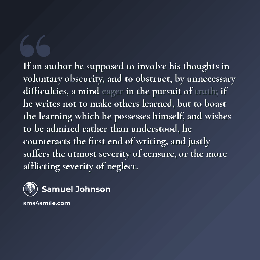 “If an author be supposed to involve his thoughts in voluntary obscurity, and to obstruct, by unnecessary difficulties, a mind eager in the pursuit of truth; if he writes not to make others learned, but to boast the learning which he possesses himself, and wishes to be admired rather than…” quote by Samuel Johnson