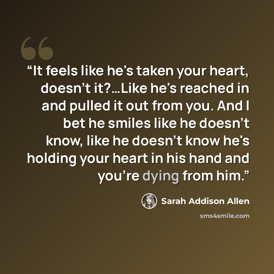 “It feels like he's taken your heart, doesn't it?…Like he's reached in and pulled it out from you. And I bet he smiles like he doesn't know, like he doesn't know he's holding your heart in his hand and you're dying from him.” quote by Sarah Addison Allen
