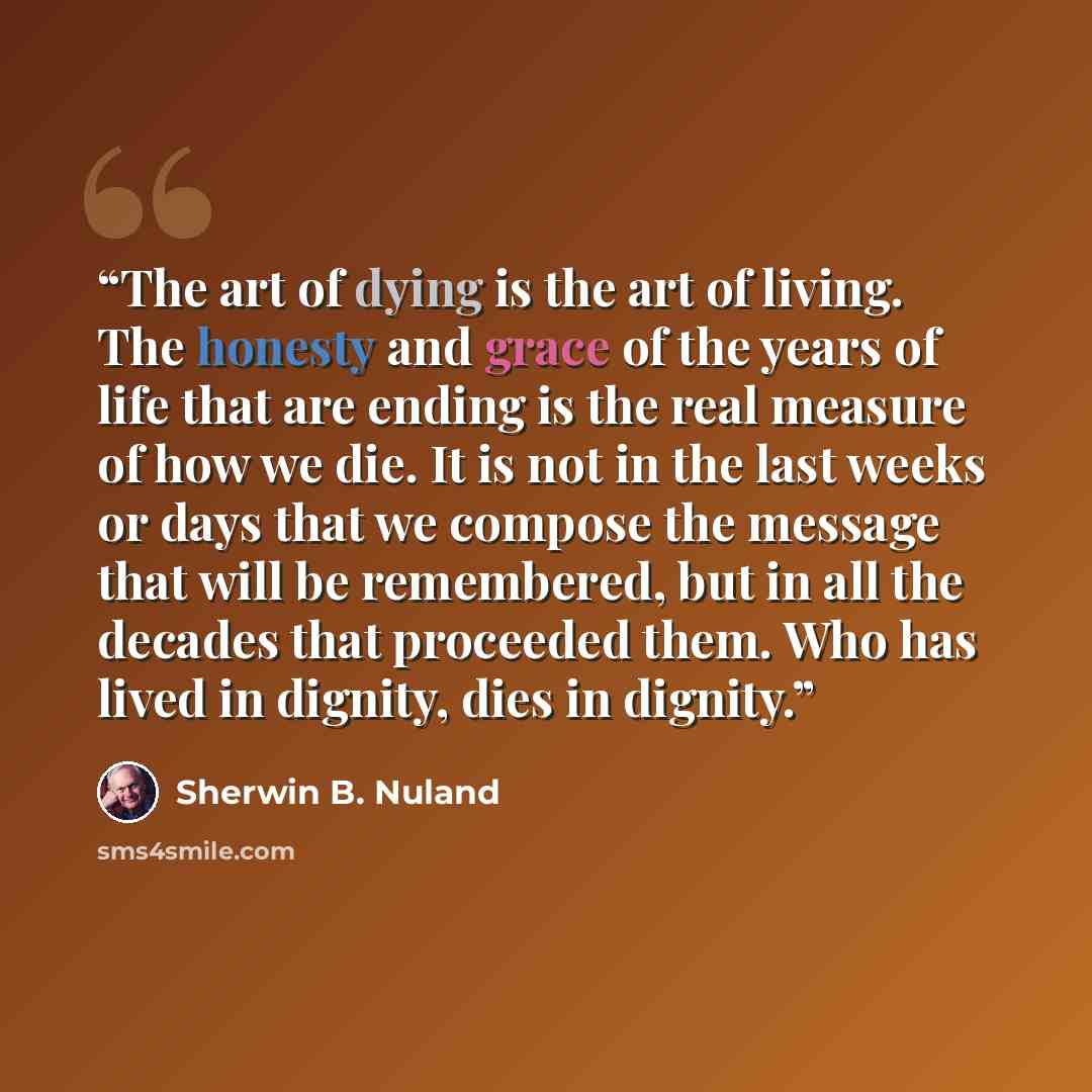 “The art of dying is the art of living. The honesty and grace of the years of life that are ending is the real measure of how we die. It is not in the last weeks or days that we compose the message that will be remembered, but in all the decades that proceeded them. Who has lived in dignity, dies…” quote by Sherwin B. Nuland