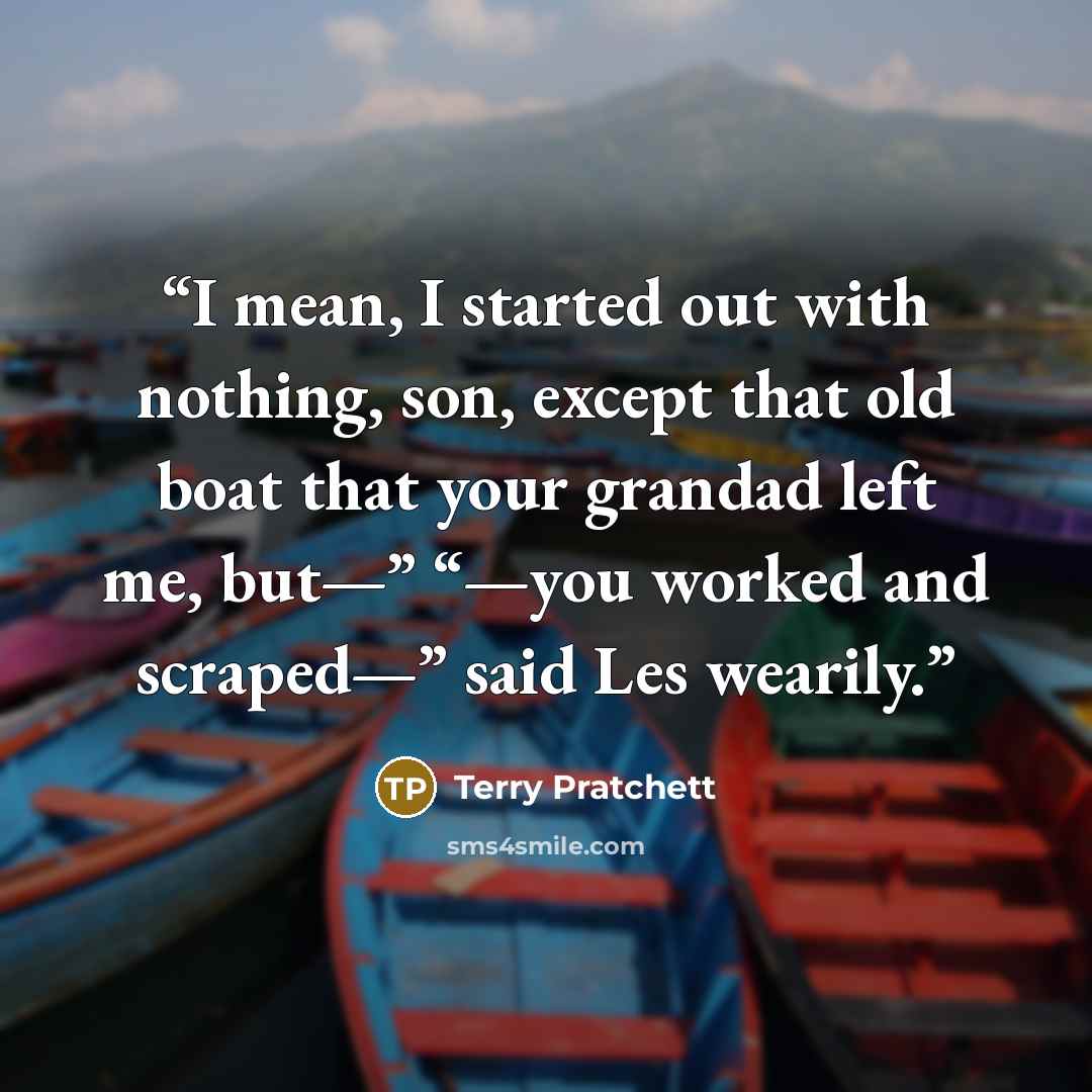 “I mean, I started out with nothing, son, except that old boat that your grandad left me, but—” “—you worked and scraped—” said Les wearily.” quote by Terry Pratchett