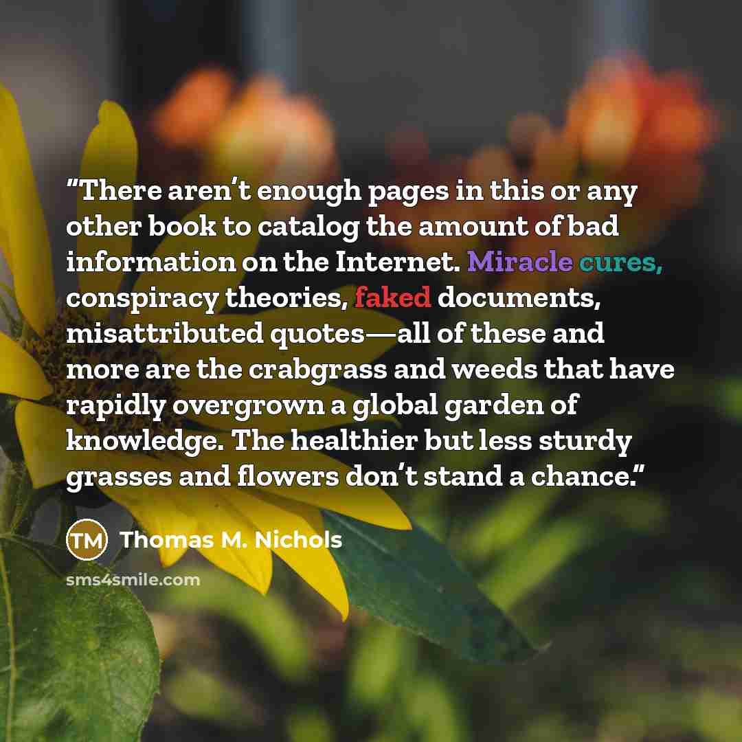 “There aren’t enough pages in this or any other book to catalog the amount of bad information on the Internet. Miracle cures, conspiracy theories, faked documents, misattributed quotes—all of these and more are the crabgrass and weeds that have rapidly overgrown a global garden of knowledge. The…” quote by Thomas M. Nichols