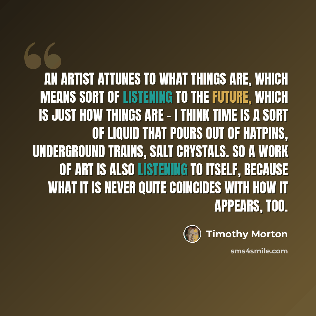 “An artist attunes to what things are, which means sort of listening to the future, which is just how things are - I think time is a sort of liquid that pours out of hatpins, underground trains, salt crystals. So a work of art is also listening to itself, because what it is never quite coincides…” quote by Timothy Morton