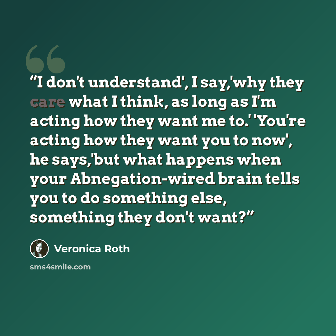 “I don't understand', I say,'why they care what I think, as long as I'm acting how they want me to.' 'You're acting how they want you to now', he says,'but what happens when your Abnegation-wired brain tells you to do something else, something they don't want?” quote by Veronica Roth