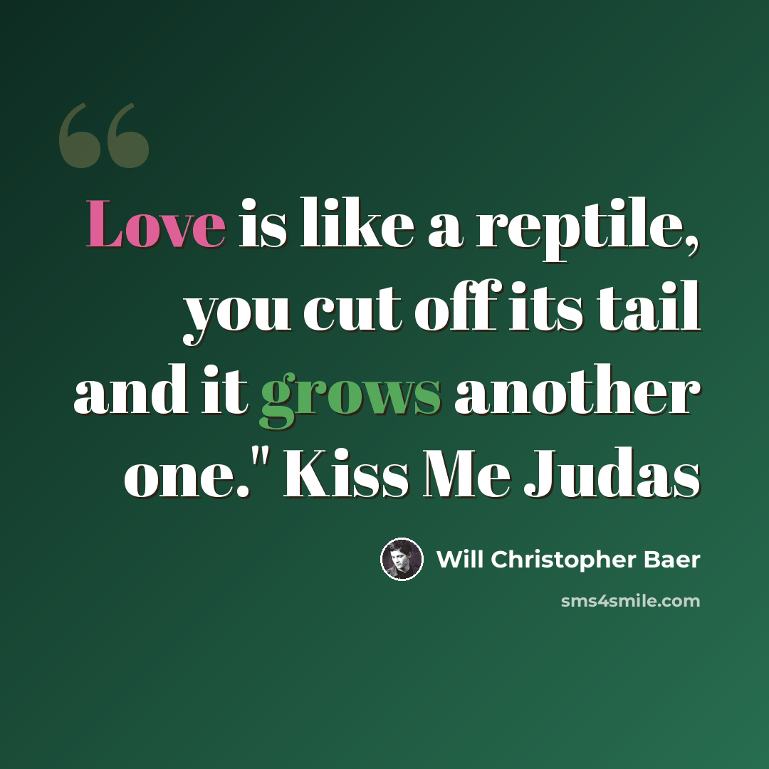 “Love is like a reptile, you cut off its tail and it grows another one." Kiss Me Judas” quote by Will Christopher Baer