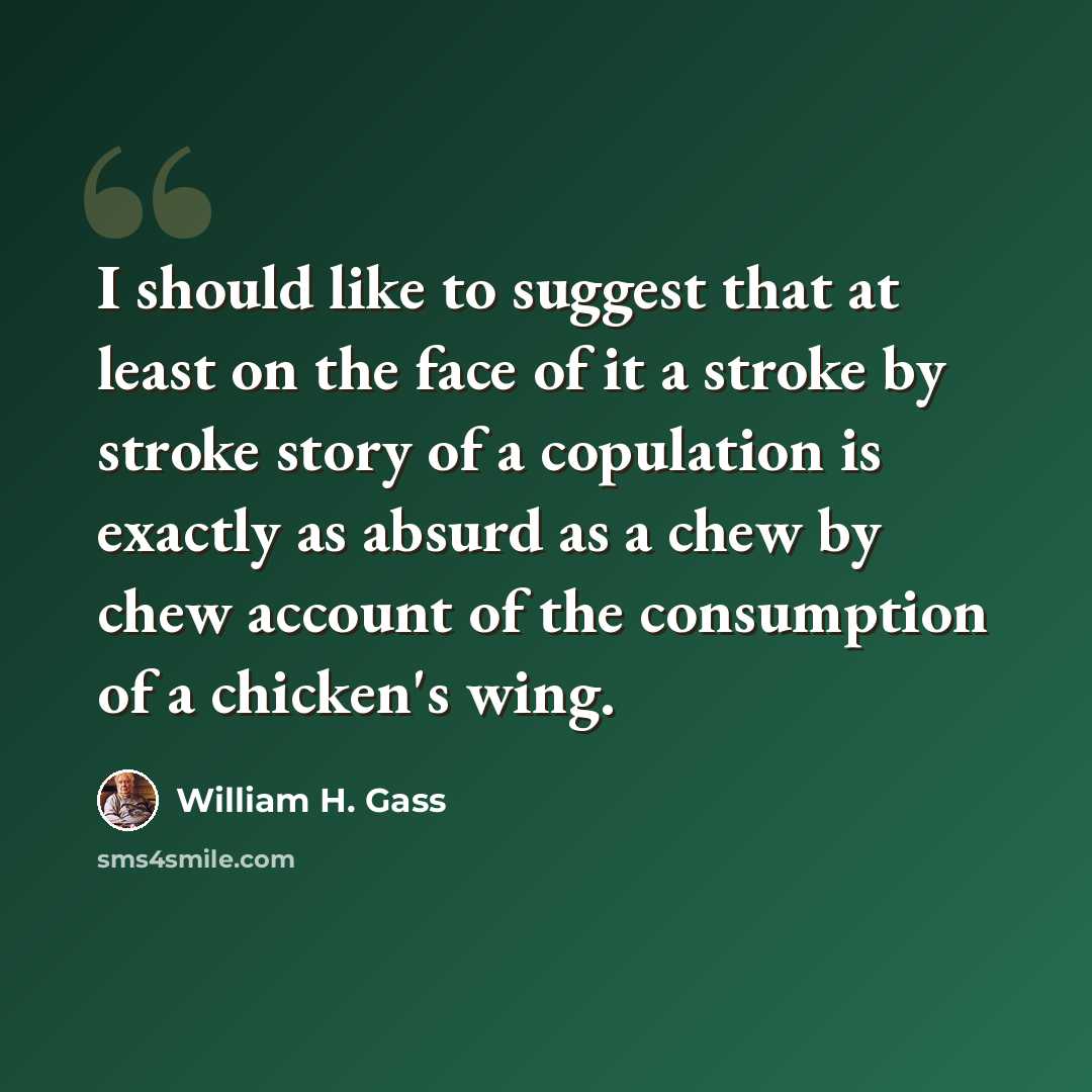 “I should like to suggest that at least on the face of it a stroke by stroke story of a copulation is exactly as absurd as a chew by chew account of the consumption of a chicken's wing.” quote by William H. Gass