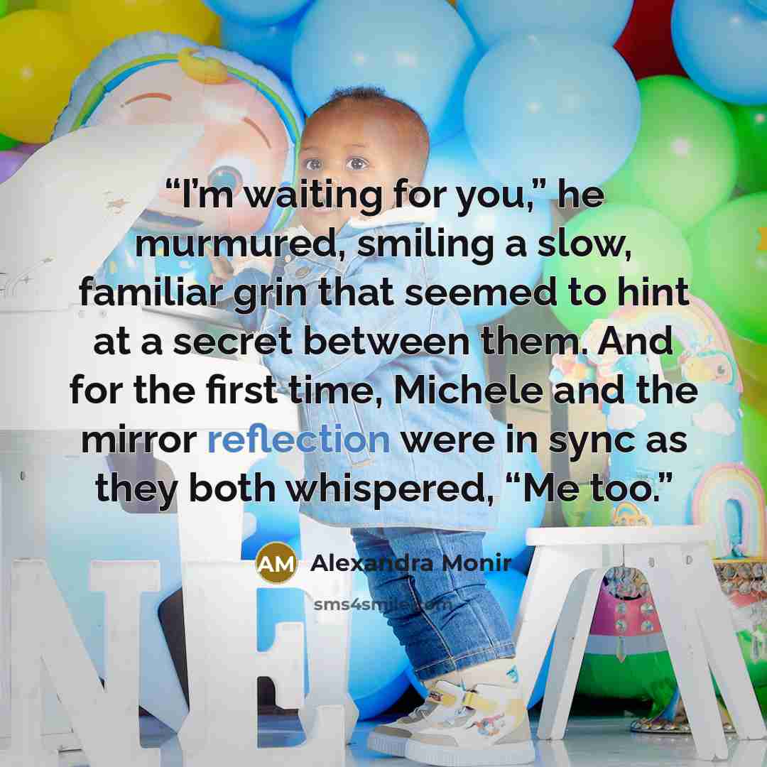 “I’m waiting for you,” he murmured, smiling a slow, familiar grin that seemed to hint at a secret between them. And for the first time, Michele and the mirror reflection were in sync as they both whispered, “Me too.” quote by Alexandra Monir