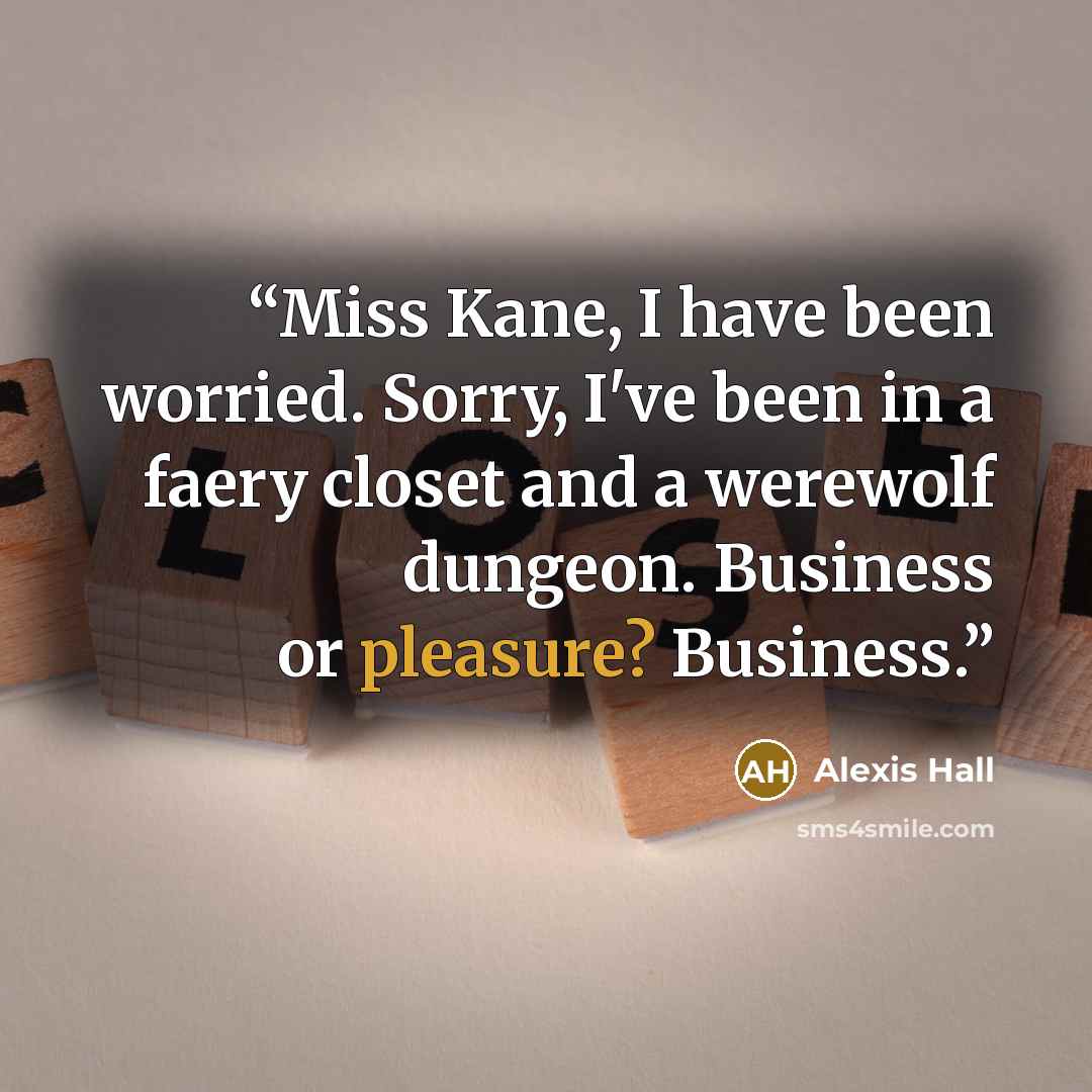 “Miss Kane, I have been worried. Sorry, I've been in a faery closet and a werewolf dungeon. Business or pleasure? Business.” quote by Alexis Hall
