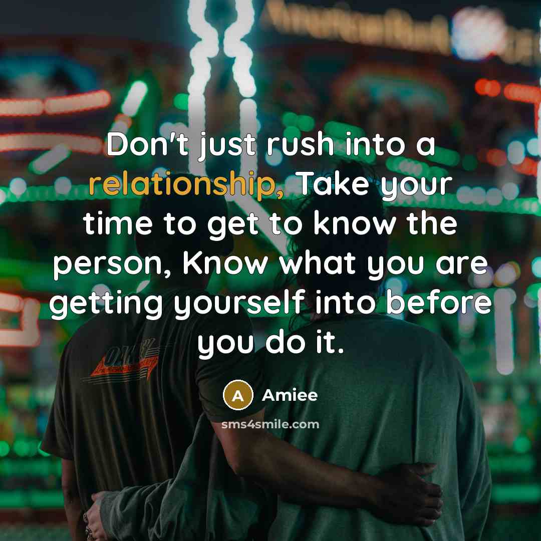 “Don't just rush into a relationship, Take your time to get to know the person, Know what you are getting yourself into before you do it.” quote by Amiee