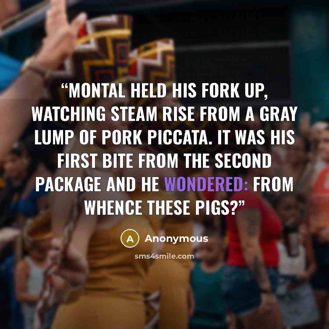 “Montal held his fork up, watching steam rise from a gray lump of pork piccata. It was his first bite from the second package and he wondered: from whence these pigs?” quote by Anonymous