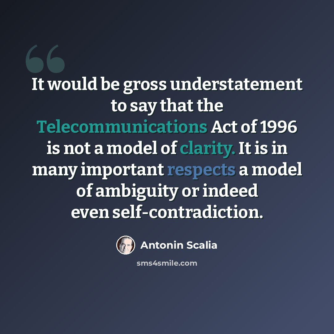 “It would be gross understatement to say that the Telecommunications Act of 1996 is not a model of clarity. It is in many important respects a model of ambiguity or indeed even self-contradiction.” quote by Antonin Scalia