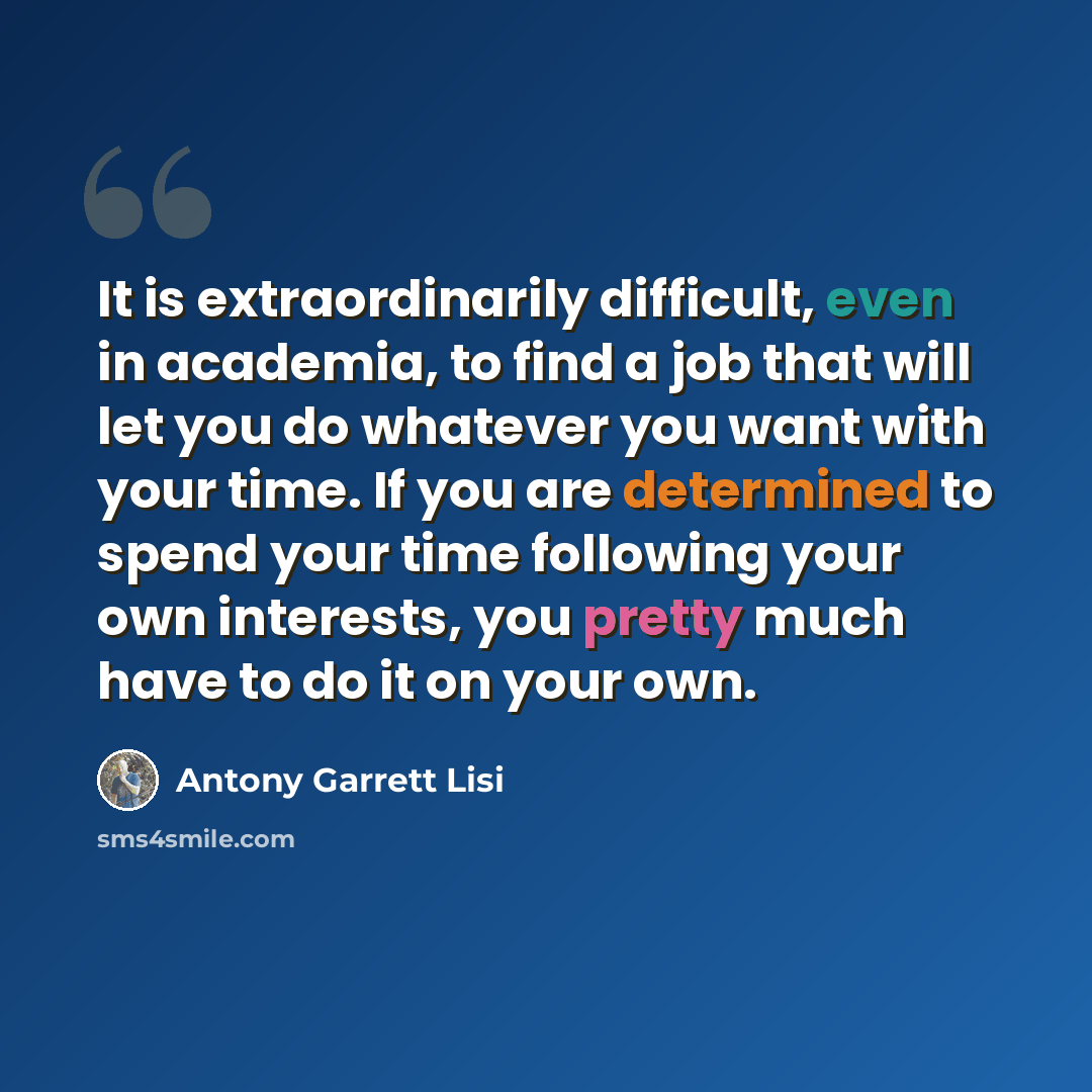 “It is extraordinarily difficult, even in academia, to find a job that will let you do whatever you want with your time. If you are determined to spend your time following your own interests, you pretty much have to do it on your own.” quote by Antony Garrett Lisi