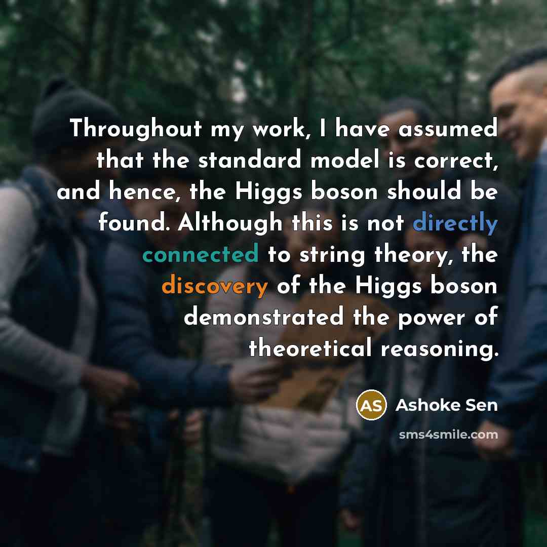 “Throughout my work, I have assumed that the standard model is correct, and hence, the Higgs boson should be found. Although this is not directly connected to string theory, the discovery of the Higgs boson demonstrated the power of theoretical reasoning.” quote by Ashoke Sen