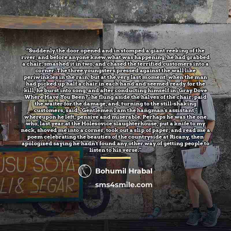 “Suddenly the door opened and in stomped a giant reeking of the river, and before anyone knew what was happening, he had grabbed a chair, smashed it in two, and chased the terrified customers into a corner. The three youngsters pressed against the wall like periwinkles in the rain, but at the very…” quote by Bohumil Hrabal